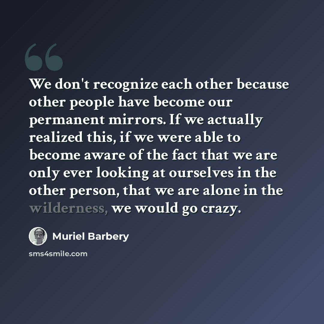 “We don't recognize each other because other people have become our permanent mirrors. If we actually realized this, if we were able to become aware of the fact that we are only ever looking at ourselves in the other person, that we are alone in the wilderness, we would go crazy.” quote by Muriel Barbery