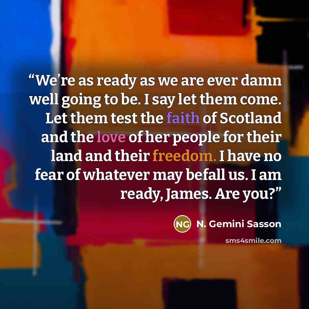 “We’re as ready as we are ever damn well going to be. I say let them come. Let them test the faith of Scotland and the love of her people for their land and their freedom. I have no fear of whatever may befall us. I am ready, James. Are you?” quote by N. Gemini Sasson