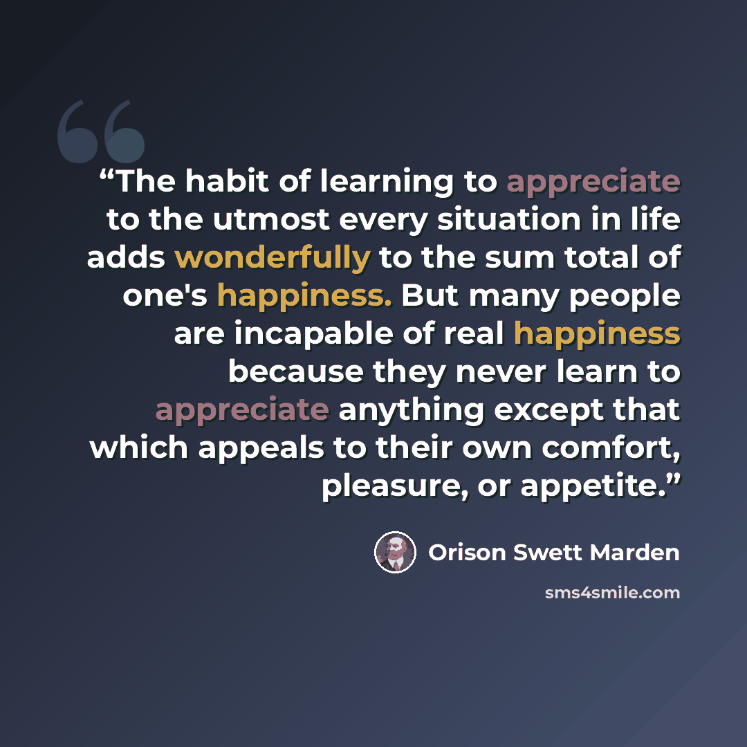 “The habit of learning to appreciate to the utmost every situation in life adds wonderfully to the sum total of one's happiness. But many people are incapable of real happiness because they never learn to appreciate anything except that which appeals to their own comfort, pleasure, or appetite.” quote by Orison Swett Marden