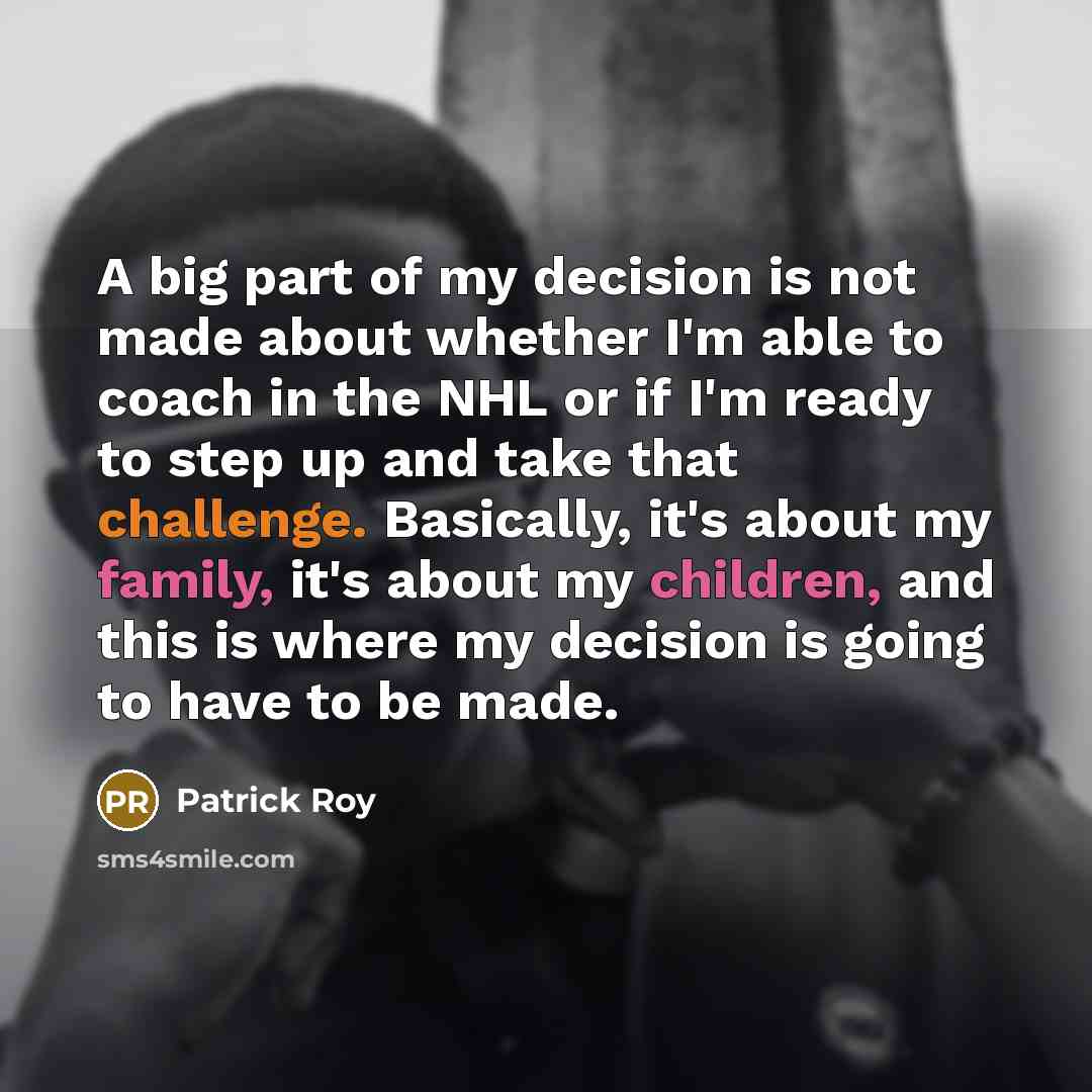 “A big part of my decision is not made about whether I'm able to coach in the NHL or if I'm ready to step up and take that challenge. Basically, it's about my family, it's about my children, and this is where my decision is going to have to be made.” quote by Patrick Roy
