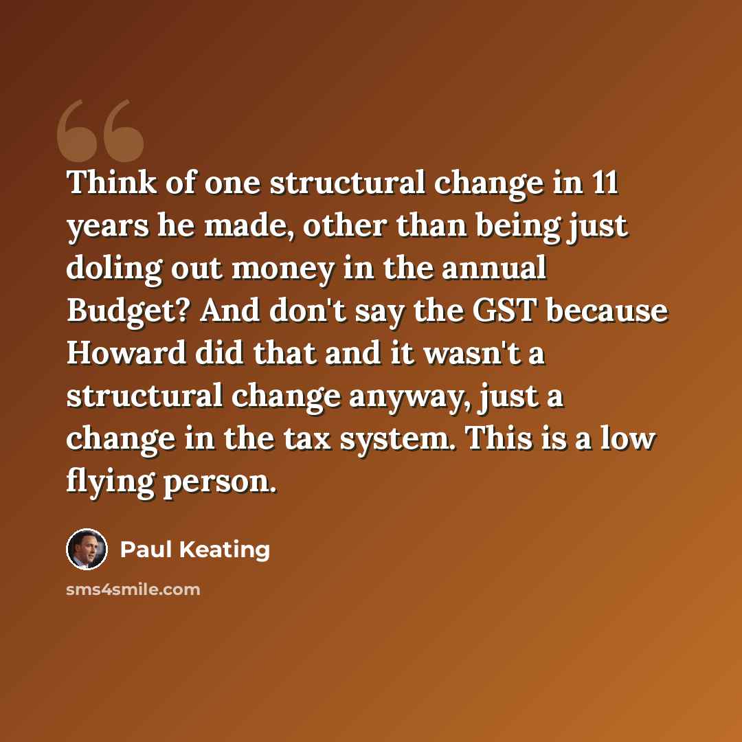 “Think of one structural change in 11 years he made, other than being just doling out money in the annual Budget? And don't say the GST because Howard did that and it wasn't a structural change anyway, just a change in the tax system. This is a low flying person.” quote by Paul Keating