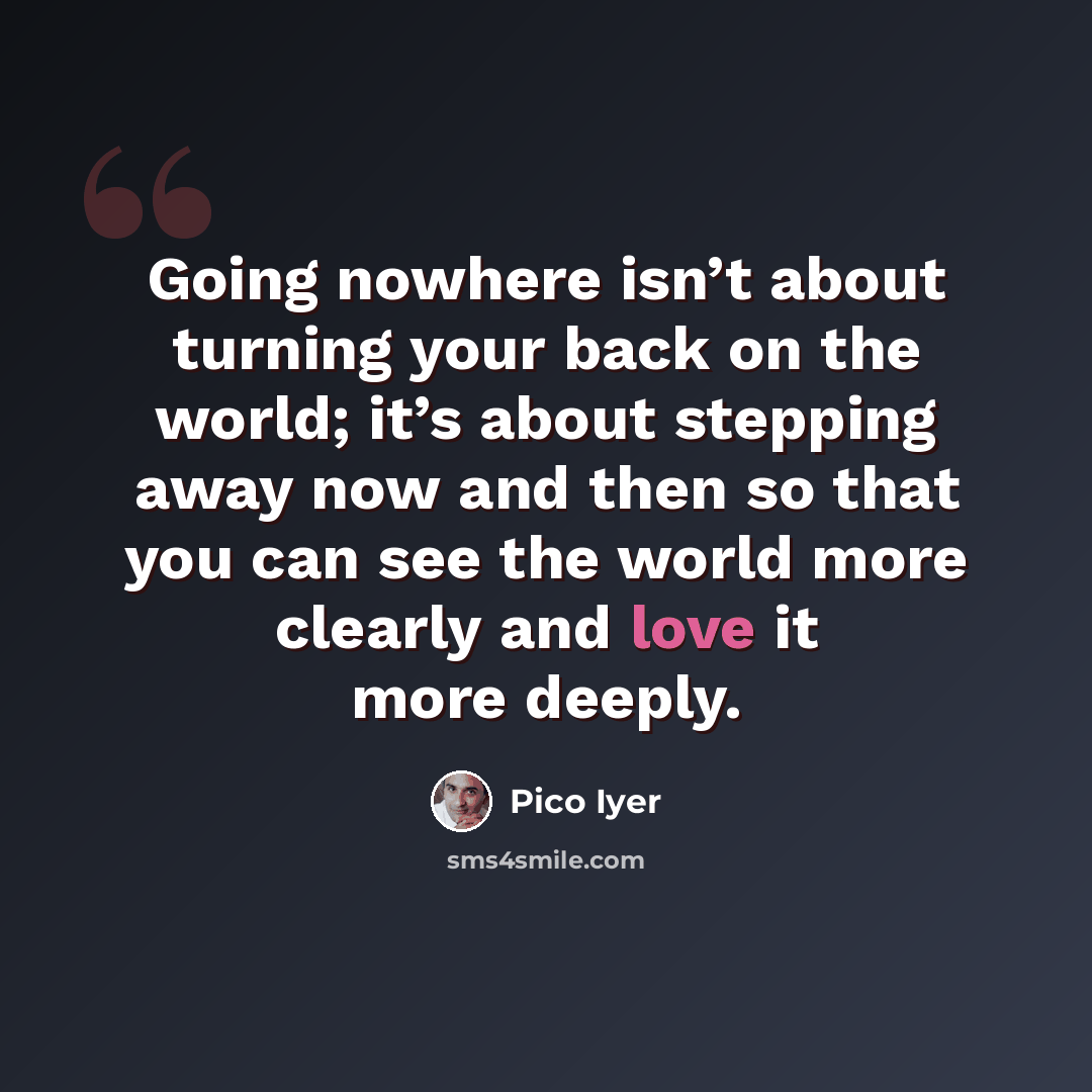 “Going nowhere isn’t about turning your back on the world; it’s about stepping away now and then so that you can see the world more clearly and love it more deeply.” quote by Pico Iyer
