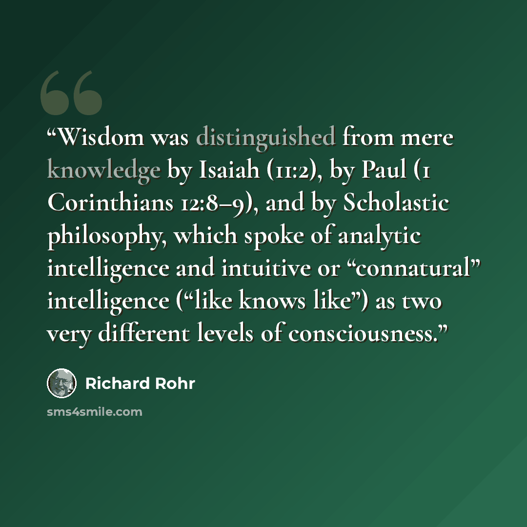 “Wisdom was distinguished from mere knowledge by Isaiah (11:2), by Paul (1 Corinthians 12:8–9), and by Scholastic philosophy, which spoke of analytic intelligence and intuitive or “connatural” intelligence (“like knows like”) as two very different levels of consciousness.” quote by Richard Rohr