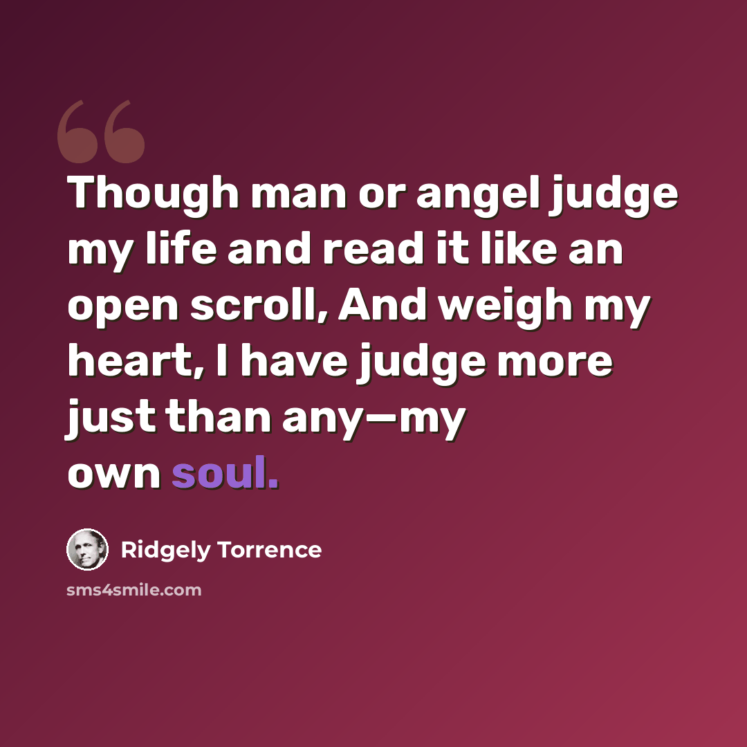 “Though man or angel judge my life and read it like an open scroll, And weigh my heart, I have judge more just than any—my own soul.” quote by Ridgely Torrence