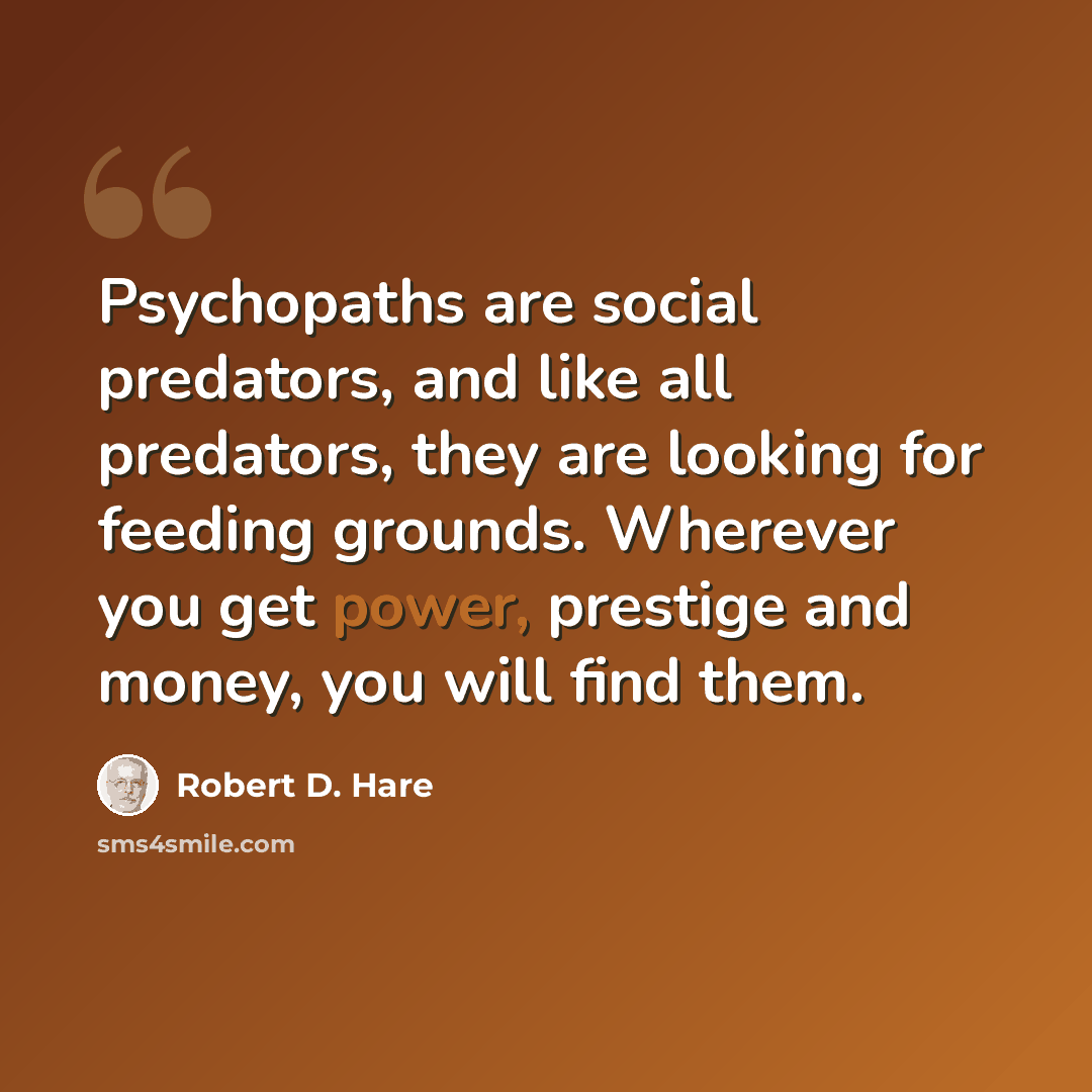 “Psychopaths are social predators, and like all predators, they are looking for feeding grounds. Wherever you get power, prestige and money, you will find them.” quote by Robert D. Hare