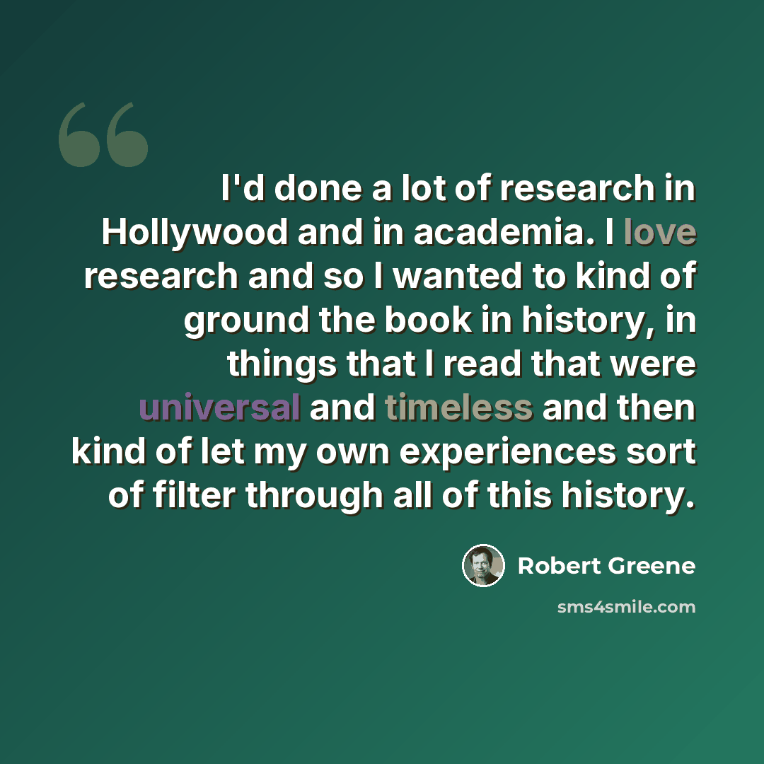 “I'd done a lot of research in Hollywood and in academia. I love research and so I wanted to kind of ground the book in history, in things that I read that were universal and timeless and then kind of let my own experiences sort of filter through all of this history.” quote by Robert Greene