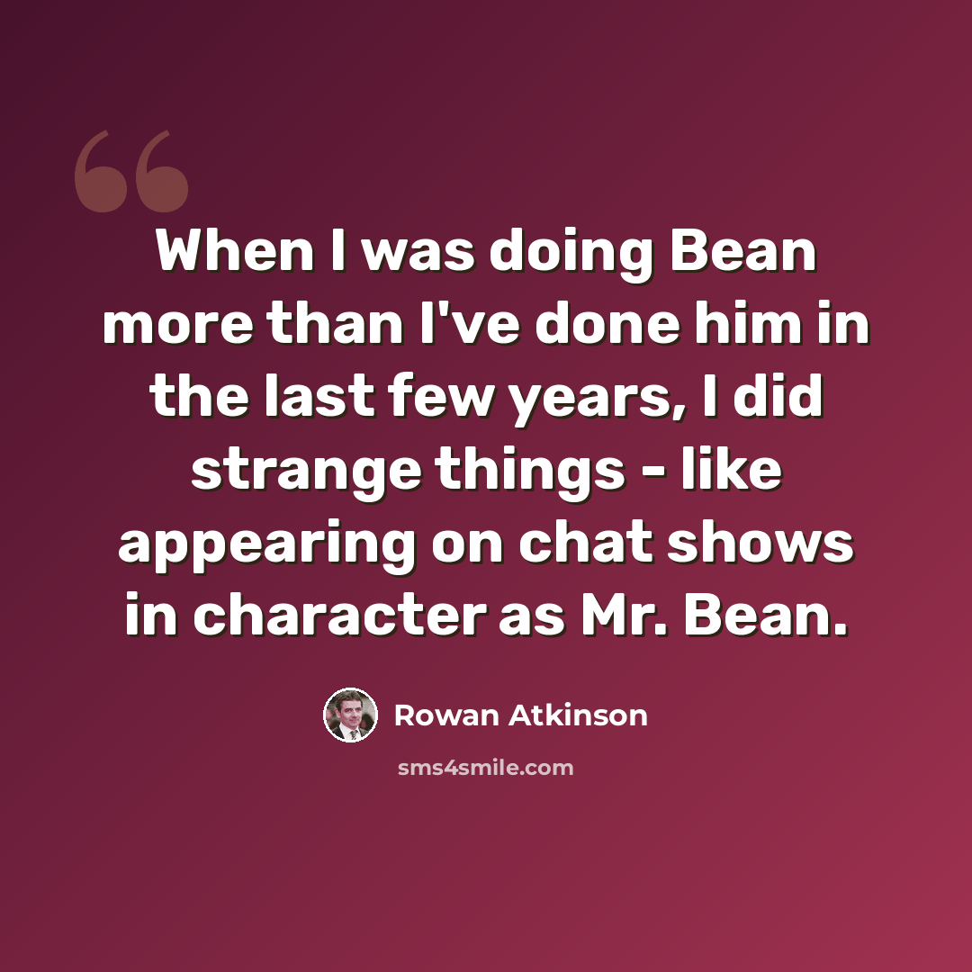 “When I was doing Bean more than I've done him in the last few years, I did strange things - like appearing on chat shows in character as Mr. Bean.” quote by Rowan Atkinson