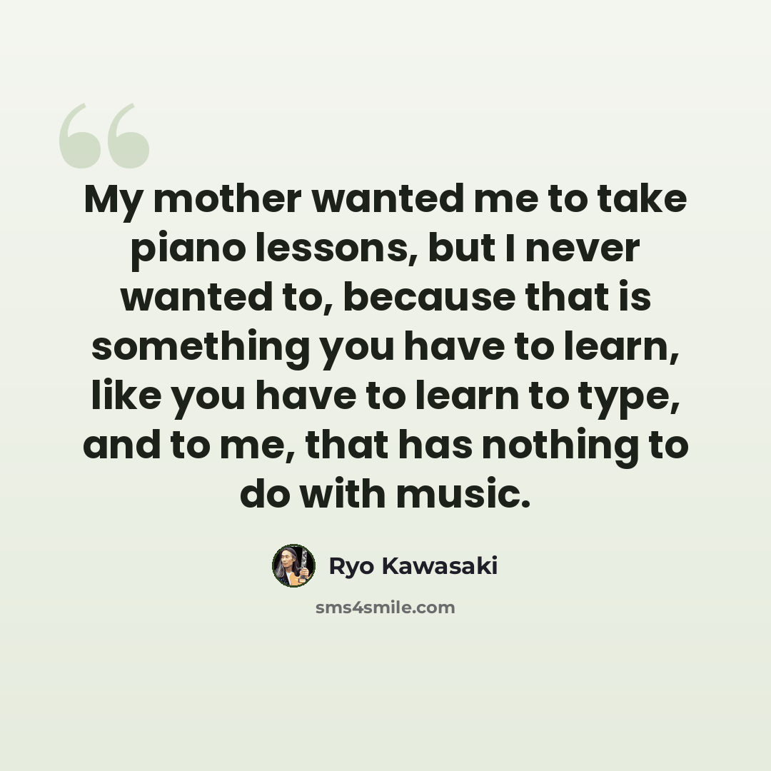 “My mother wanted me to take piano lessons, but I never wanted to, because that is something you have to learn, like you have to learn to type, and to me, that has nothing to do with music.” quote by Ryo Kawasaki