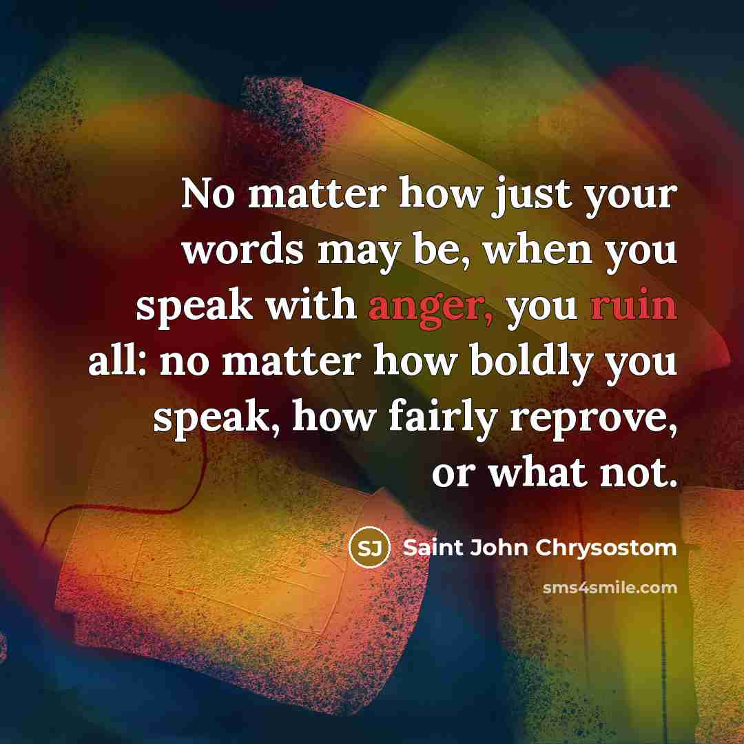 “No matter how just your words may be, when you speak with anger, you ruin all: no matter how boldly you speak, how fairly reprove, or what not.” quote by Saint John Chrysostom