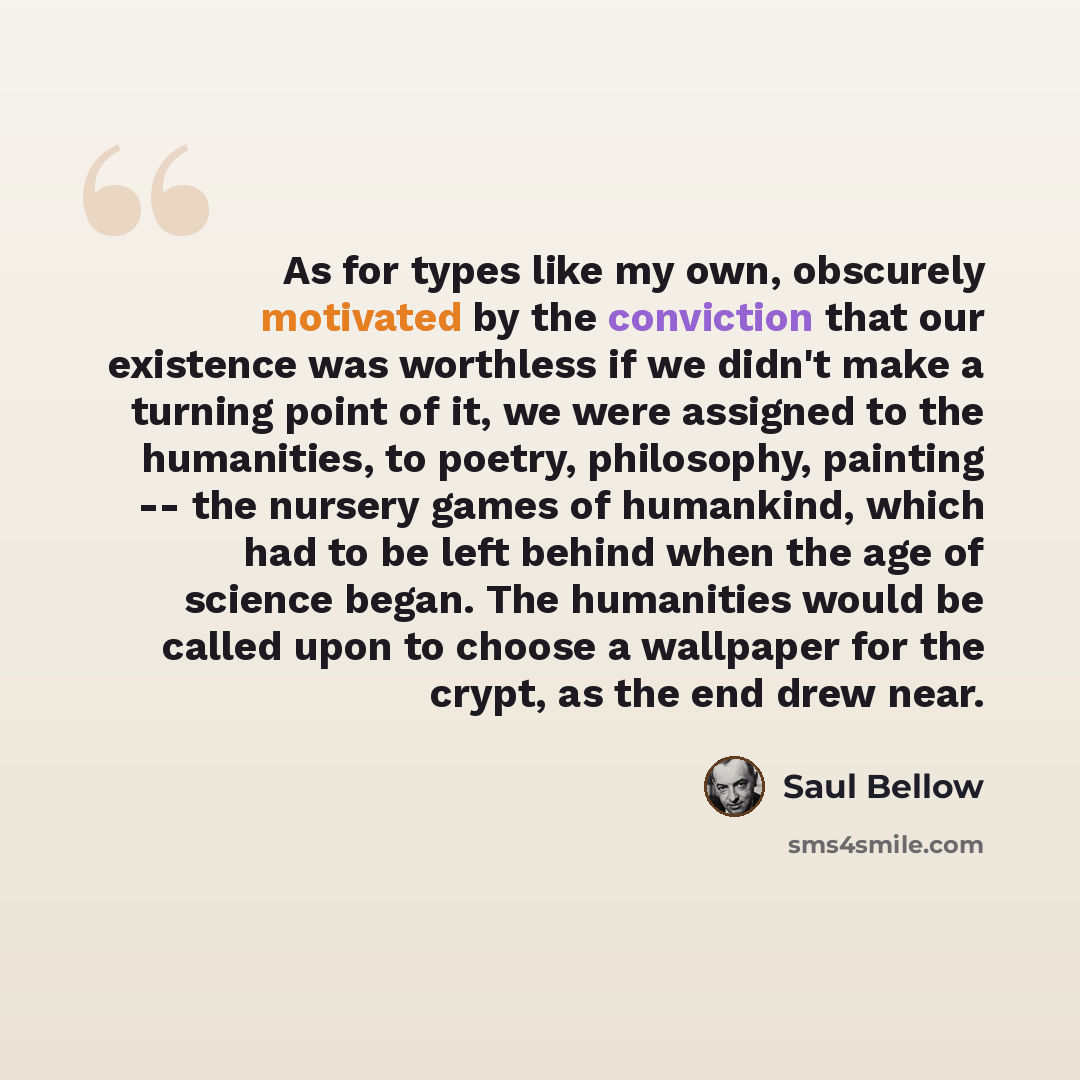 “As for types like my own, obscurely motivated by the conviction that our existence was worthless if we didn't make a turning point of it, we were assigned to the humanities, to poetry, philosophy, painting -- the nursery games of humankind, which had to be left behind when the age of science…” quote by Saul Bellow