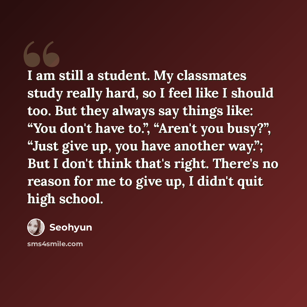 “I am still a student. My classmates study really hard, so I feel like I should too. But they always say things like: “You don't have to.”, “Aren't you busy?”, “Just give up, you have another way.”; But I don't think that's right. There's no reason for me to give up, I didn't quit high school.” quote by Seohyun