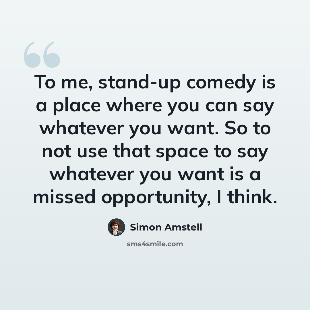 “To me, stand-up comedy is a place where you can say whatever you want. So to not use that space to say whatever you want is a missed opportunity, I think.” quote by Simon Amstell
