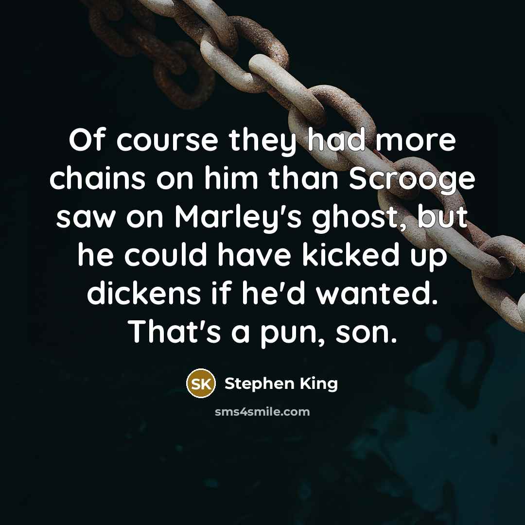 “Of course they had more chains on him than Scrooge saw on Marley's ghost, but he could have kicked up dickens if he'd wanted. That's a pun, son.” quote by Stephen King