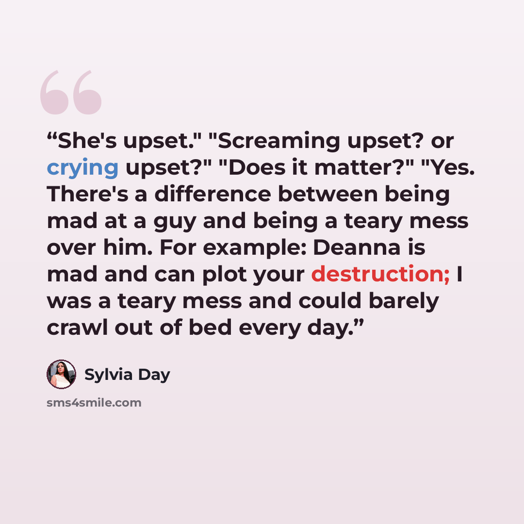 “She's upset." "Screaming upset? or crying upset?" "Does it matter?" "Yes. There's a difference between being mad at a guy and being a teary mess over him. For example: Deanna is mad and can plot your destruction; I was a teary mess and could barely crawl out of bed every day.” quote by Sylvia Day