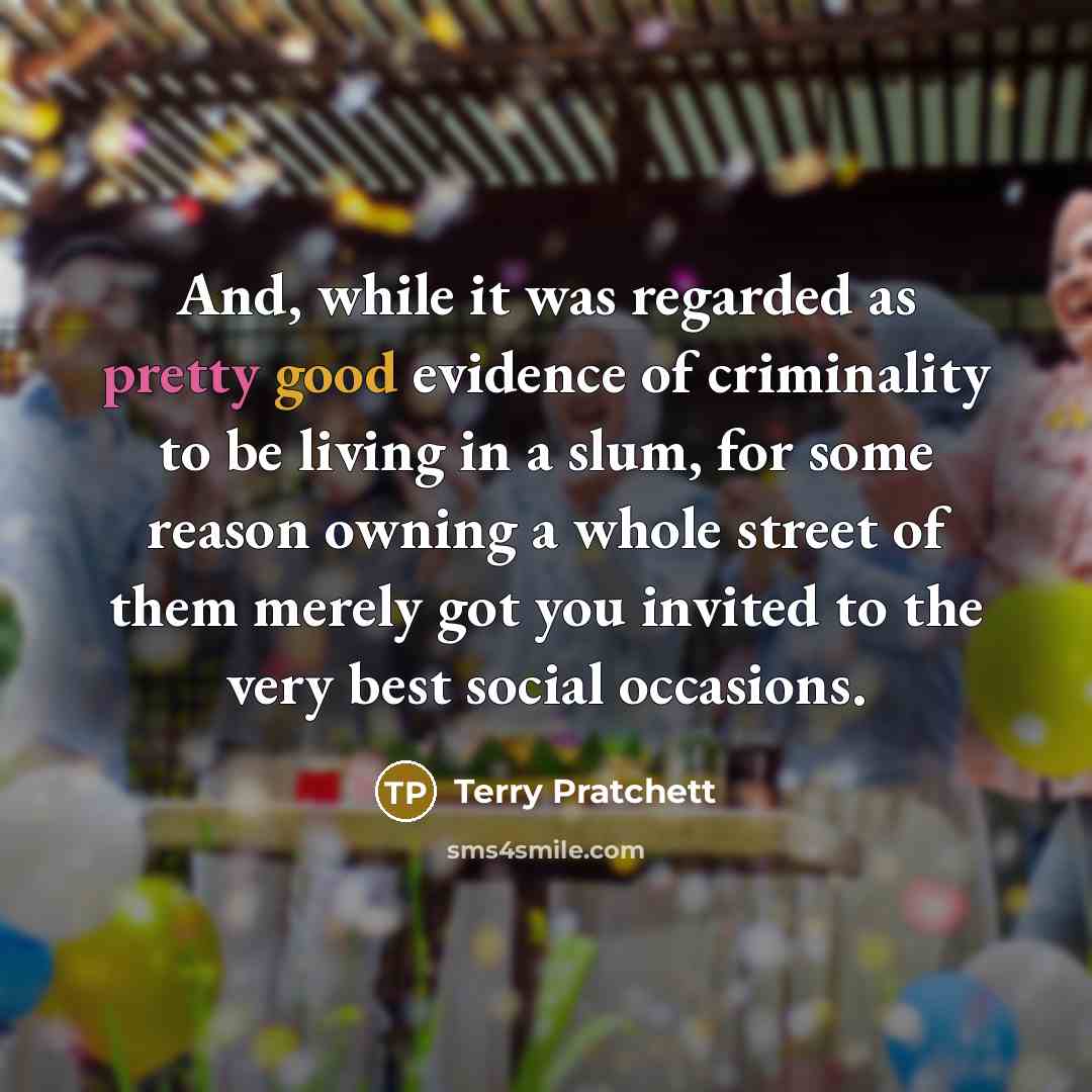 “And, while it was regarded as pretty good evidence of criminality to be living in a slum, for some reason owning a whole street of them merely got you invited to the very best social occasions.” quote by Terry Pratchett