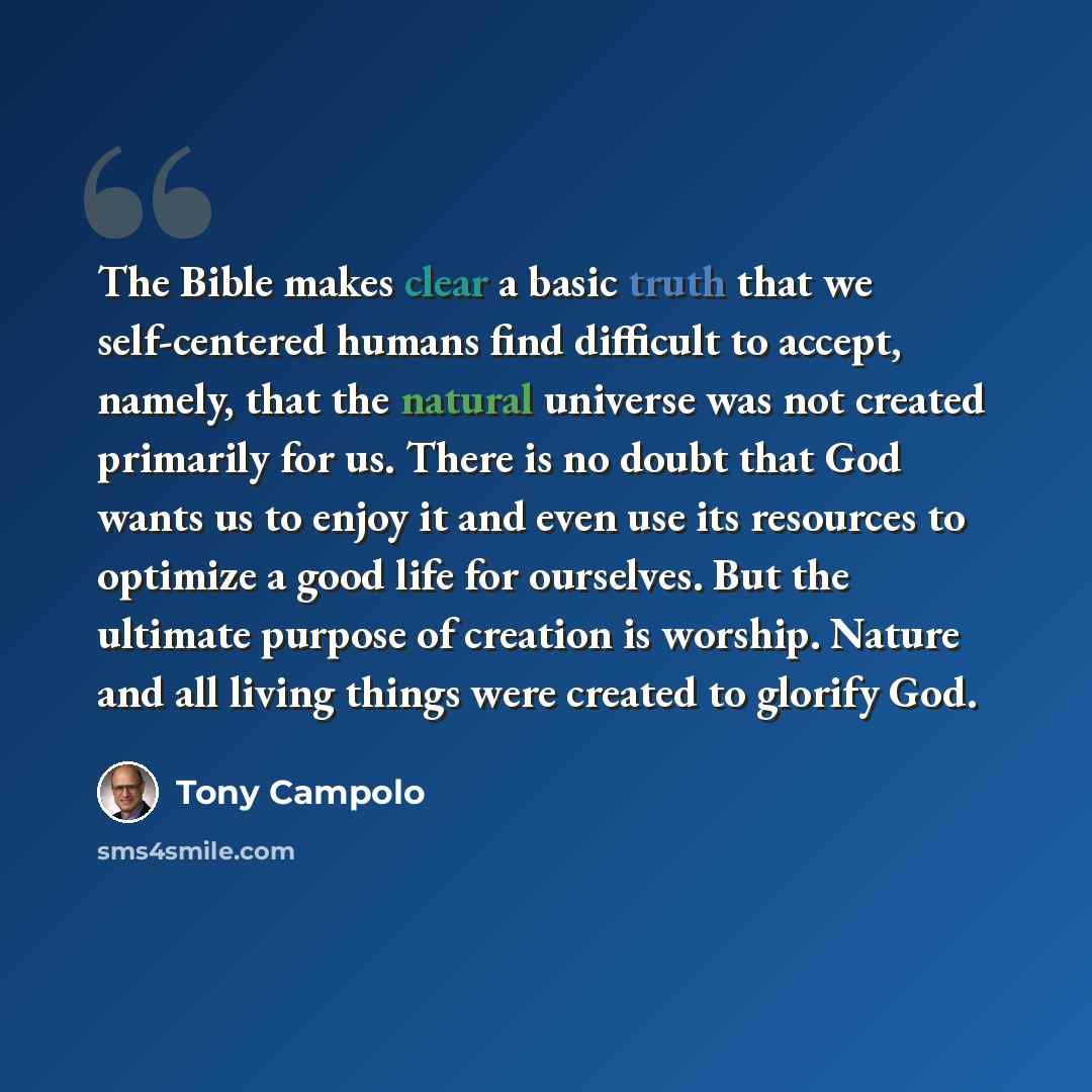 “The Bible makes clear a basic truth that we self-centered humans find difficult to accept, namely, that the natural universe was not created primarily for us. There is no doubt that God wants us to enjoy it and even use its resources to optimize a good life for ourselves. But the ultimate purpose…” quote by Tony Campolo