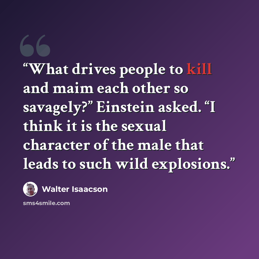 “What drives people to kill and maim each other so savagely?” Einstein asked. “I think it is the sexual character of the male that leads to such wild explosions.” quote by Walter Isaacson