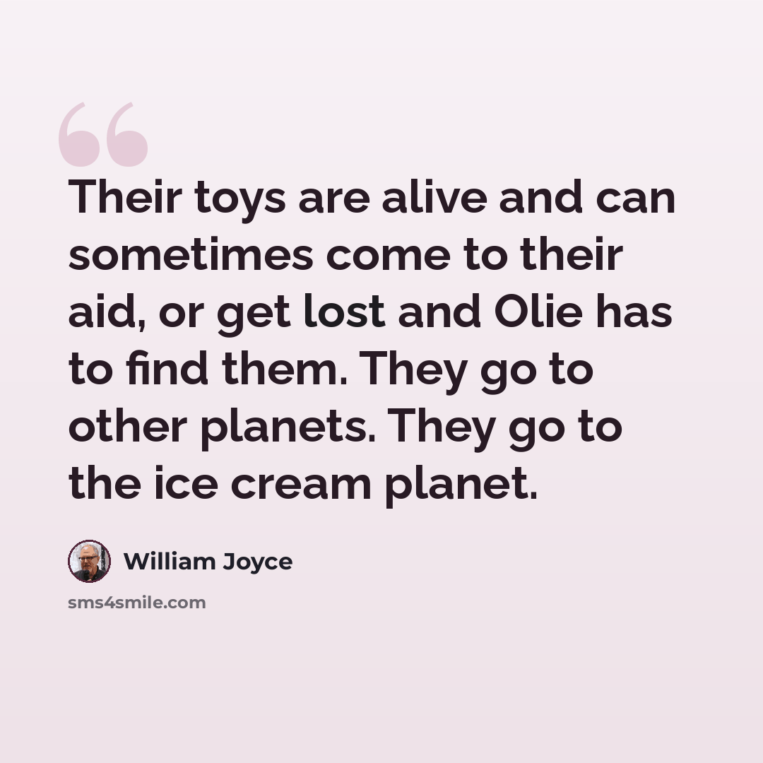 “Their toys are alive and can sometimes come to their aid, or get lost and Olie has to find them. They go to other planets. They go to the ice cream planet.” quote by William Joyce