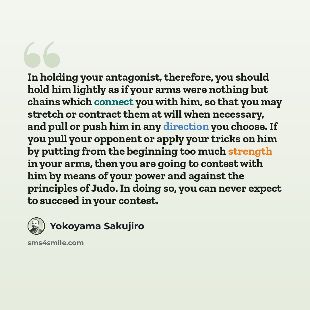 “In holding your antagonist, therefore, you should hold him lightly as if your arms were nothing but chains which connect you with him, so that you may stretch or contract them at will when necessary, and pull or push him in any direction you choose. If you pull your opponent or apply your tricks…” quote by Yokoyama Sakujiro