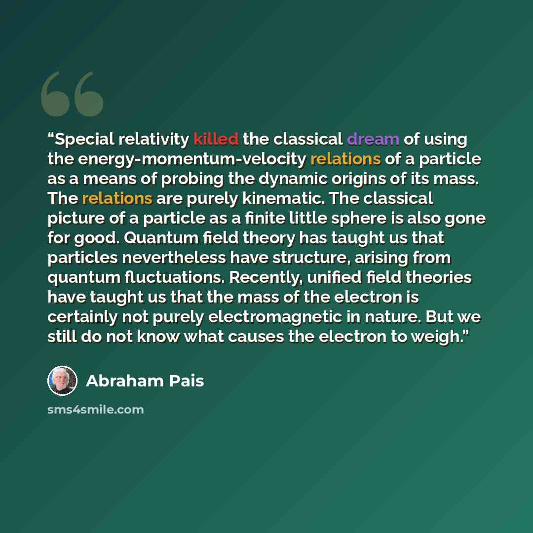 “Special relativity killed the classical dream of using the energy-momentum-velocity relations of a particle as a means of probing the dynamic origins of its mass. The relations are purely kinematic. The classical picture of a particle as a finite little sphere is also gone for good. Quantum field…” quote by Abraham Pais