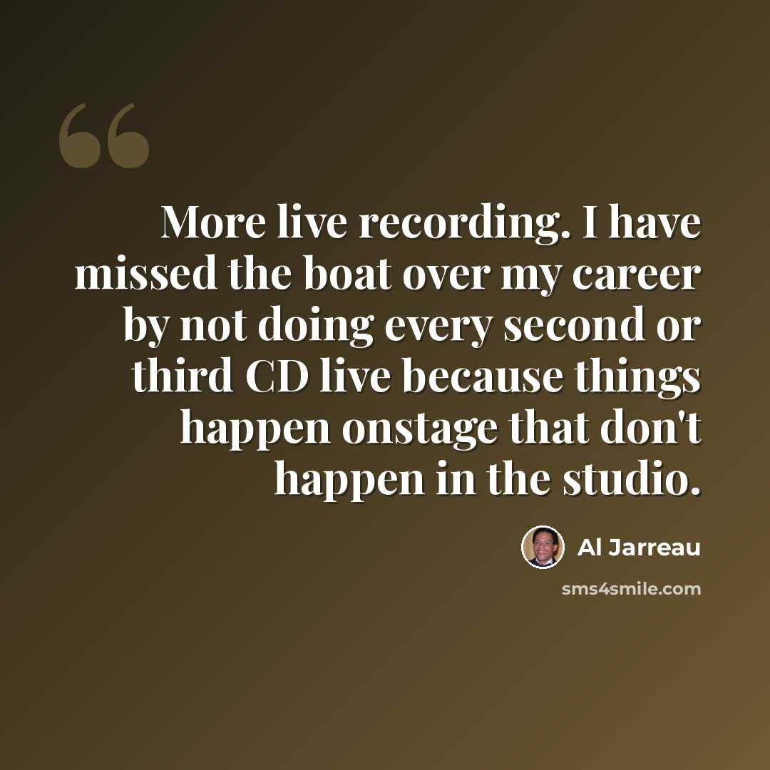 “More live recording. I have missed the boat over my career by not doing every second or third CD live because things happen onstage that don't happen in the studio.” quote by Al Jarreau