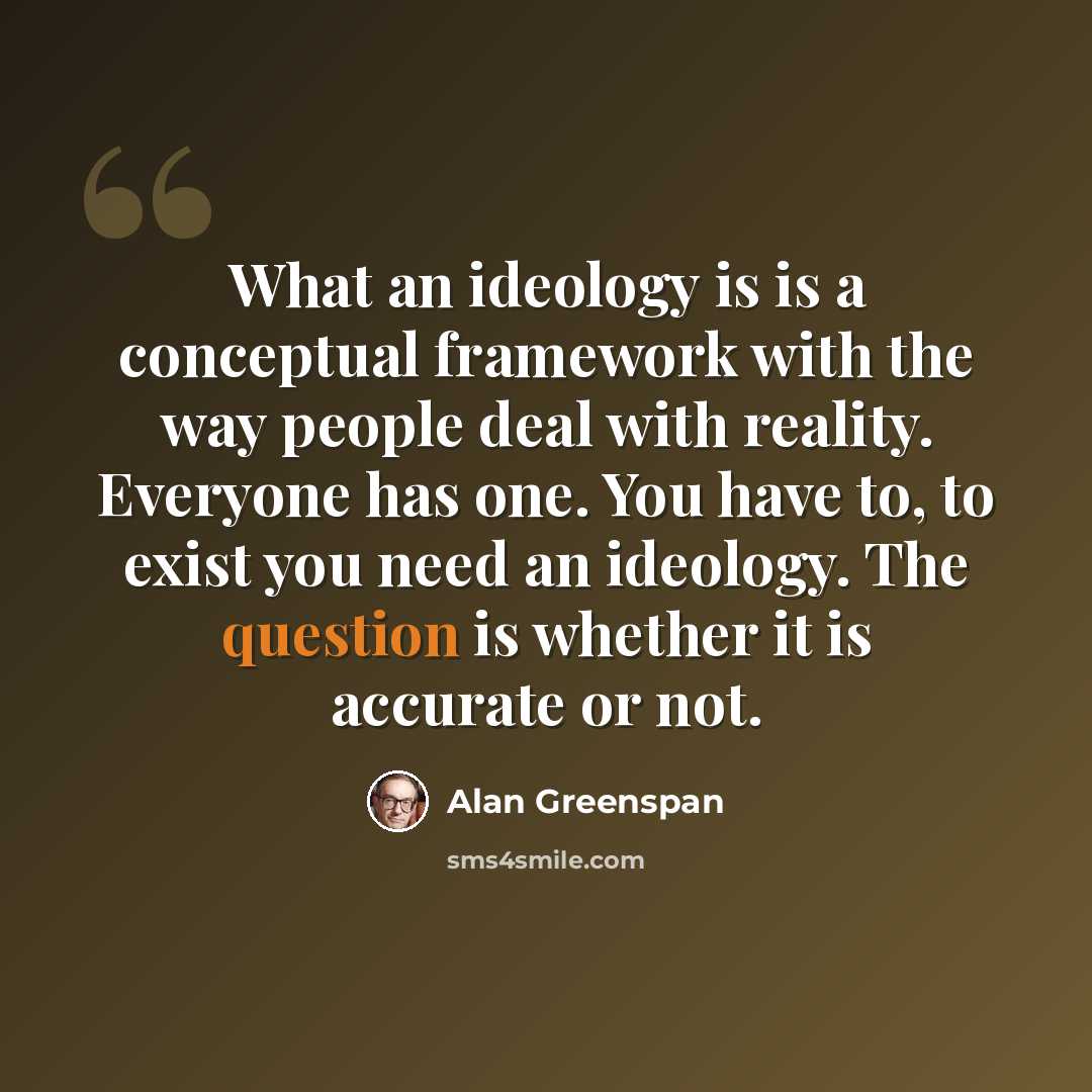 “What an ideology is is a conceptual framework with the way people deal with reality. Everyone has one. You have to, to exist you need an ideology. The question is whether it is accurate or not.” quote by Alan Greenspan