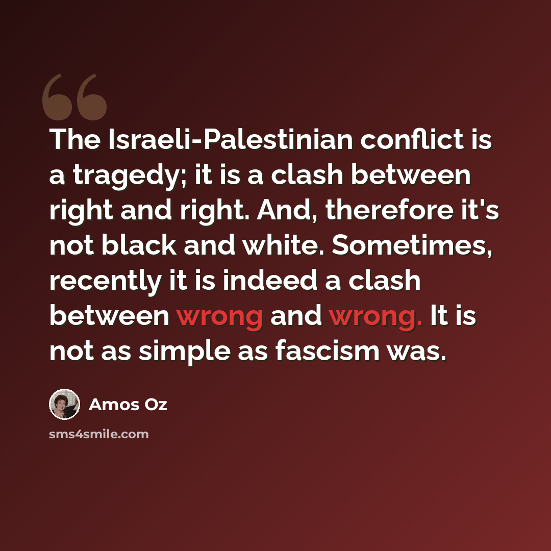 “The Israeli-Palestinian conflict is a tragedy; it is a clash between right and right. And, therefore it's not black and white. Sometimes, recently it is indeed a clash between wrong and wrong. It is not as simple as fascism was.” quote by Amos Oz