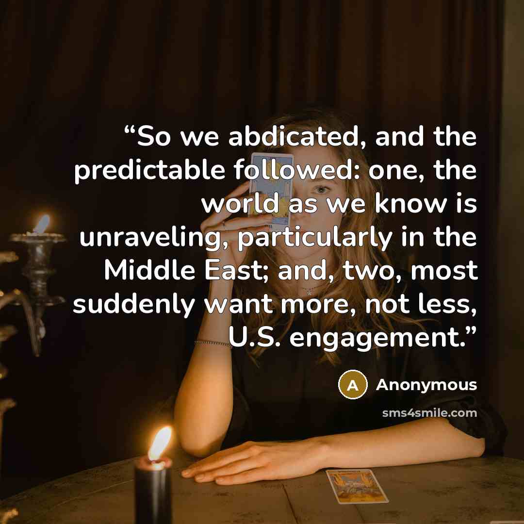 “So we abdicated, and the predictable followed: one, the world as we know is unraveling, particularly in the Middle East; and, two, most suddenly want more, not less, U.S. engagement.” quote by Anonymous