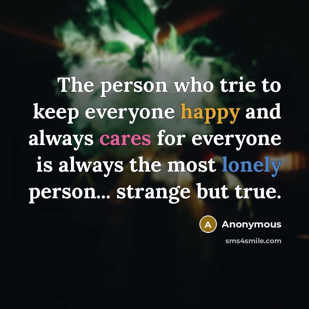 “The person who trie to keep everyone happy and always cares for everyone is always the most lonely person... strange but true.” quote by Anonymous