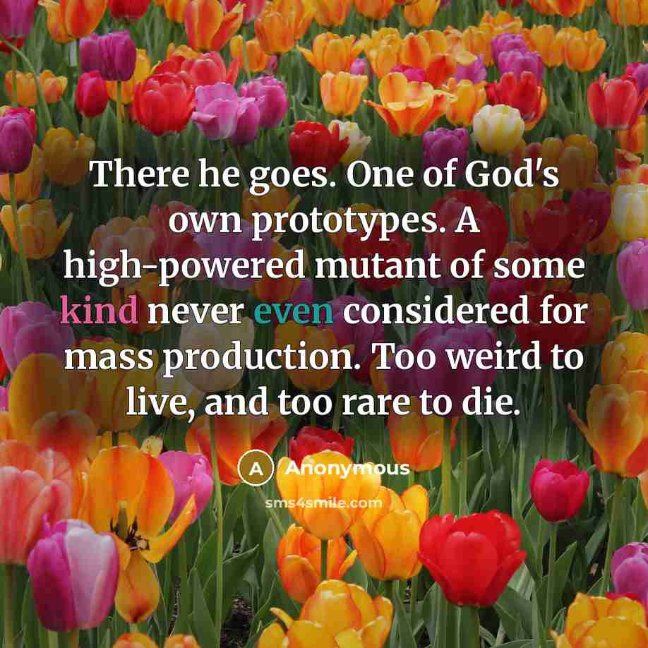 “There he goes. One of God's own prototypes. A high-powered mutant of some kind never even considered for mass production. Too weird to live, and too rare to die.” quote by Anonymous