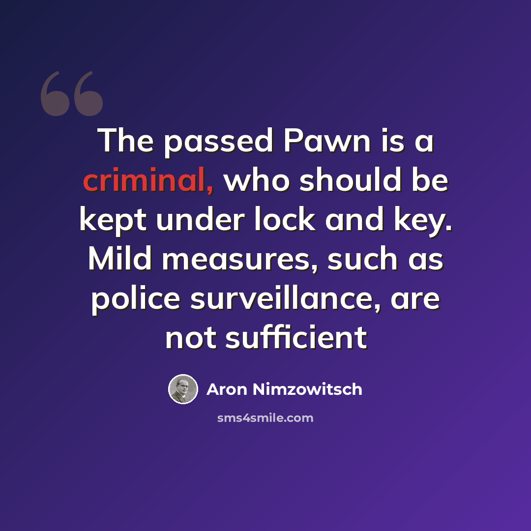 “The passed Pawn is a criminal, who should be kept under lock and key. Mild measures, such as police surveillance, are not sufficient” quote by Aron Nimzowitsch