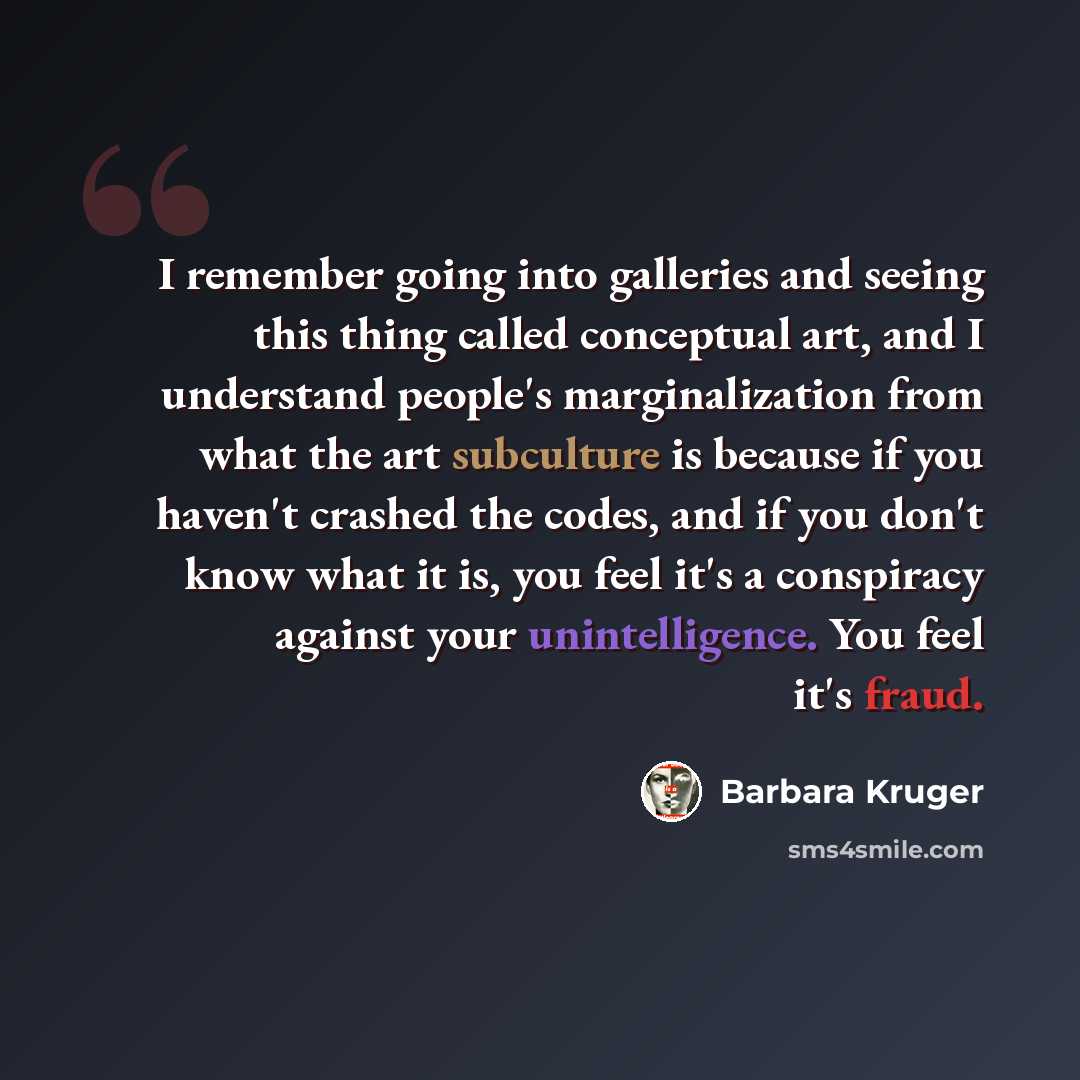 “I remember going into galleries and seeing this thing called conceptual art, and I understand people's marginalization from what the art subculture is because if you haven't crashed the codes, and if you don't know what it is, you feel it's a conspiracy against your unintelligence. You feel it's…” quote by Barbara Kruger