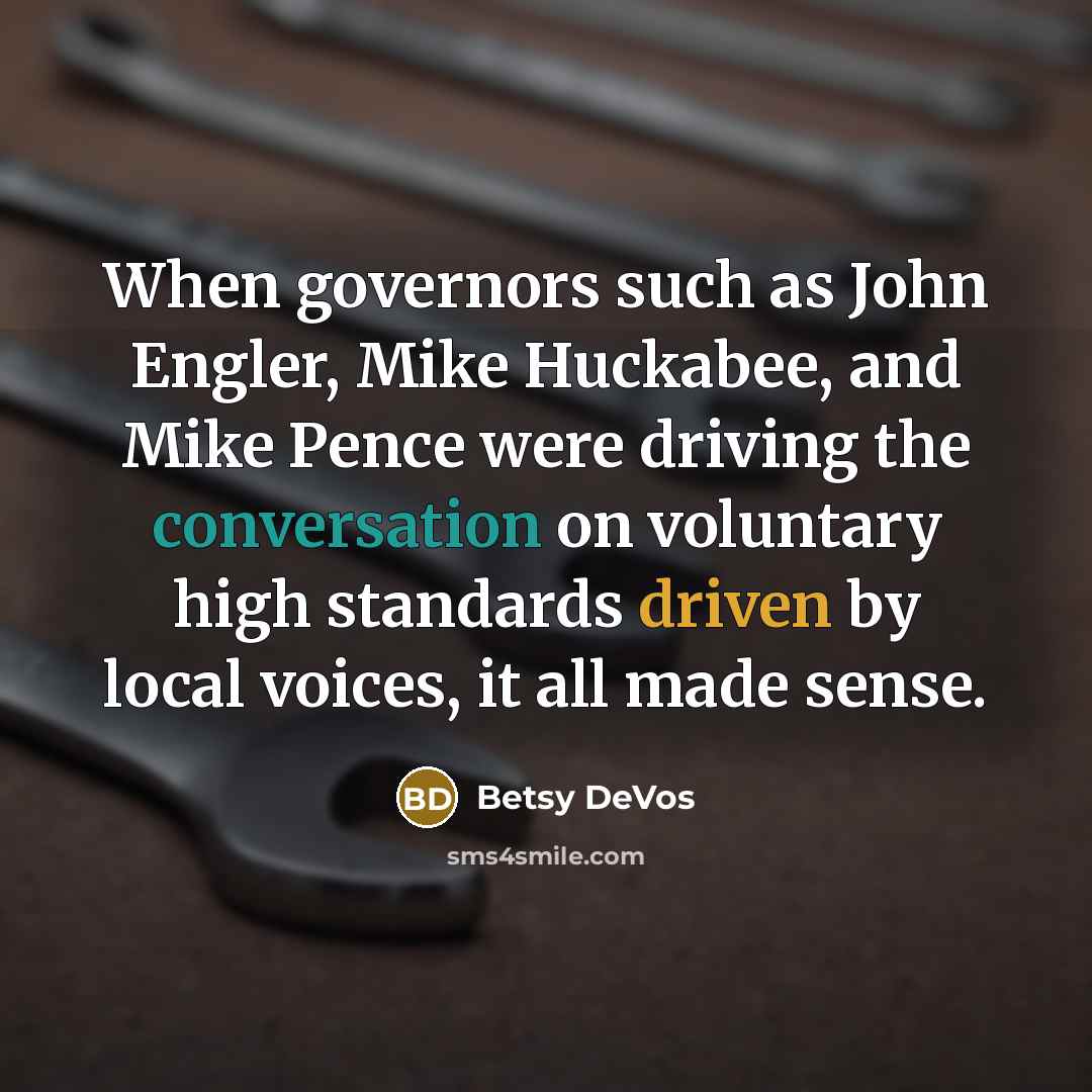 “When governors such as John Engler, Mike Huckabee, and Mike Pence were driving the conversation on voluntary high standards driven by local voices, it all made sense.” quote by Betsy DeVos