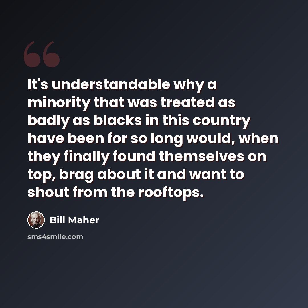 “It's understandable why a minority that was treated as badly as blacks in this country have been for so long would, when they finally found themselves on top, brag about it and want to shout from the rooftops.” quote by Bill Maher