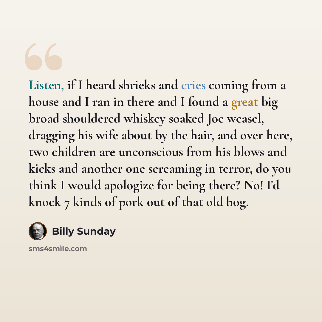 “Listen, if I heard shrieks and cries coming from a house and I ran in there and I found a great big broad shouldered whiskey soaked Joe weasel, dragging his wife about by the hair, and over here, two children are unconscious from his blows and kicks and another one screaming in terror, do you…” quote by Billy Sunday