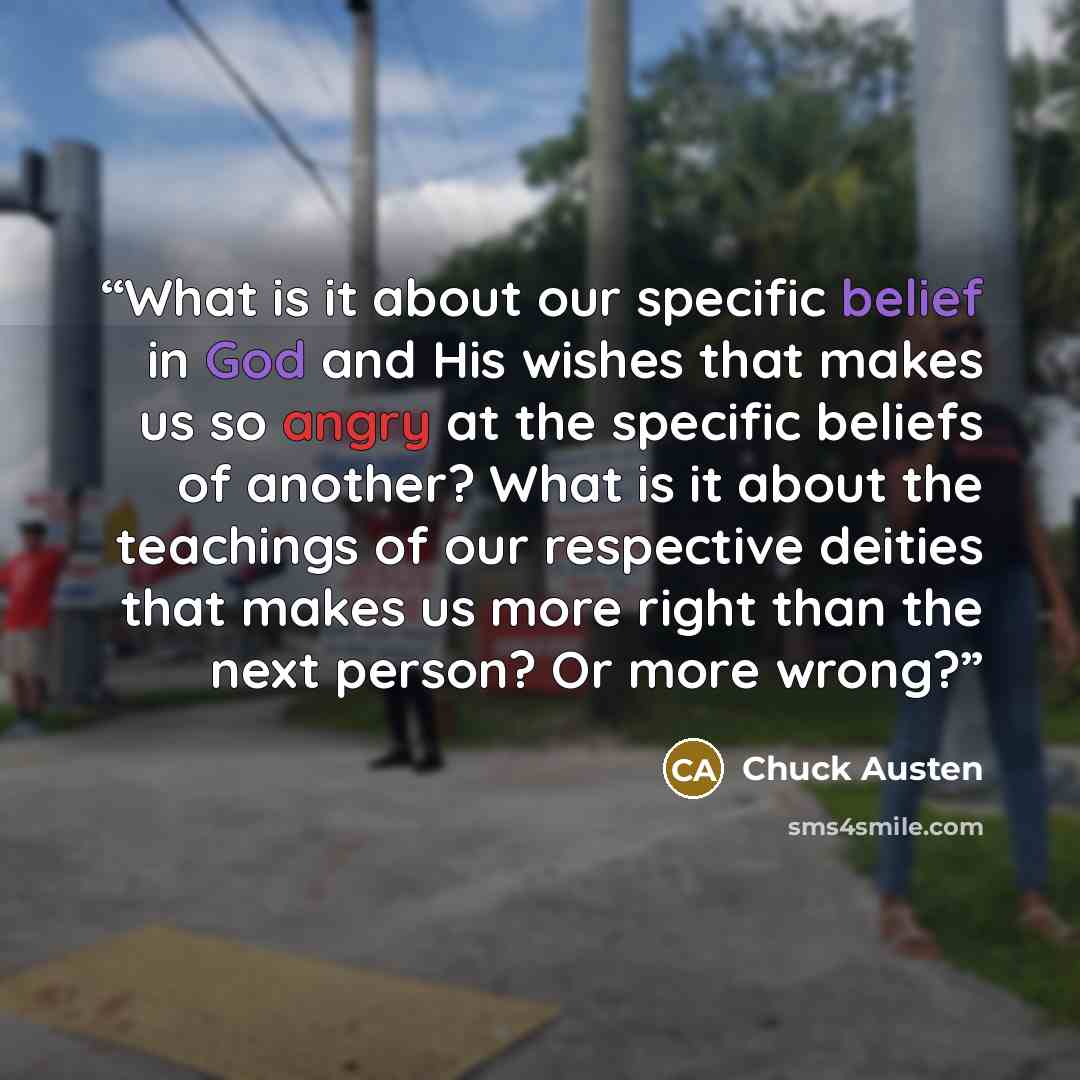 “What is it about our specific belief in God and His wishes that makes us so angry at the specific beliefs of another? What is it about the teachings of our respective deities that makes us more right than the next person? Or more wrong?” quote by Chuck Austen