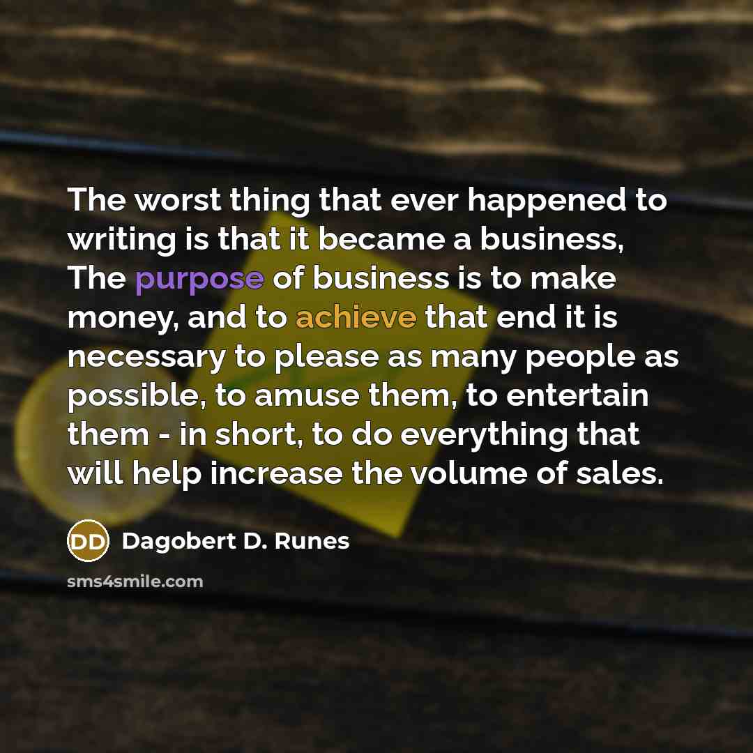 “The worst thing that ever happened to writing is that it became a business, The purpose of business is to make money, and to achieve that end it is necessary to please as many people as possible, to amuse them, to entertain them - in short, to do everything that will help increase the volume of…” quote by Dagobert D. Runes