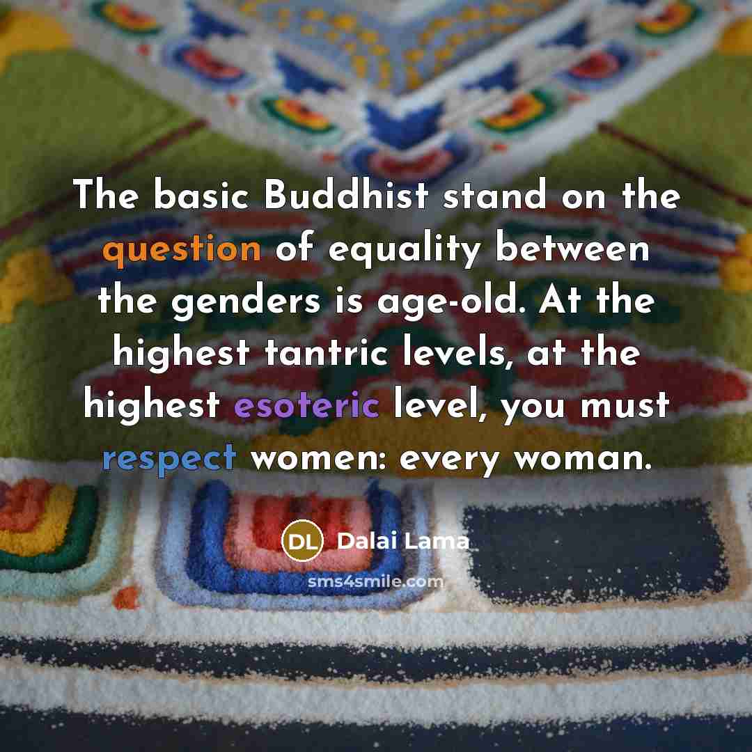 “The basic Buddhist stand on the question of equality between the genders is age-old. At the highest tantric levels, at the highest esoteric level, you must respect women: every woman.” quote by Dalai Lama