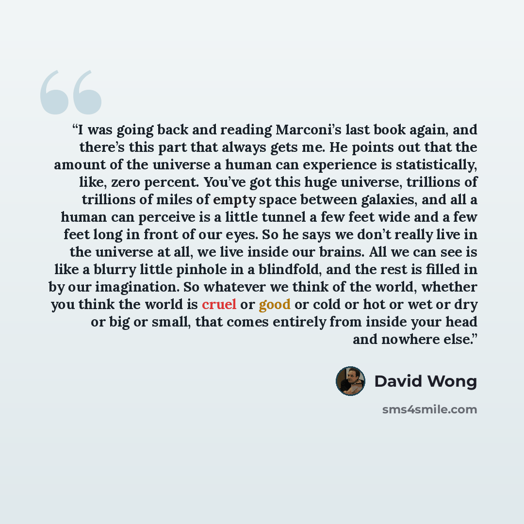 “I was going back and reading Marconi’s last book again, and there’s this part that always gets me. He points out that the amount of the universe a human can experience is statistically, like, zero percent. You’ve got this huge universe, trillions of trillions of miles of empty space between…” quote by David Wong