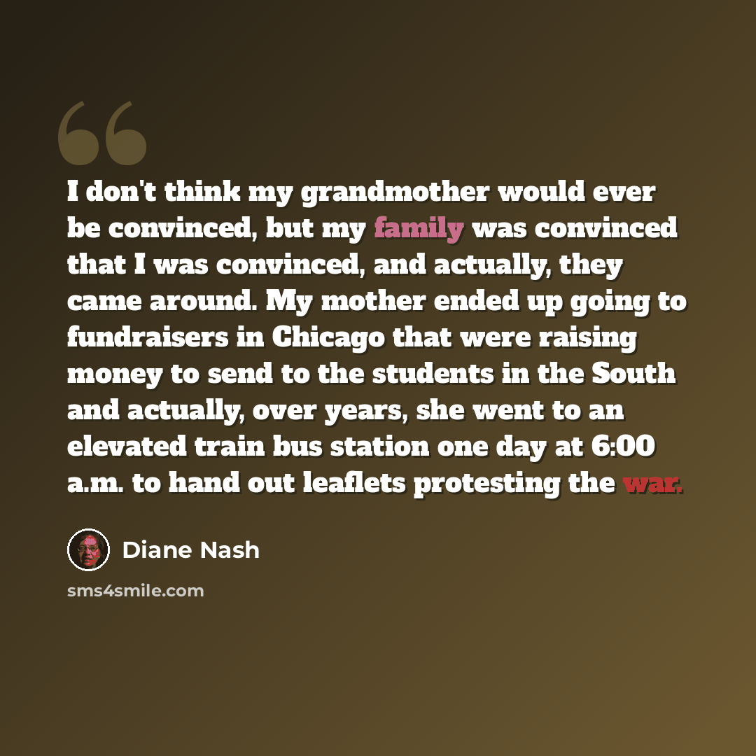 “I don't think my grandmother would ever be convinced, but my family was convinced that I was convinced, and actually, they came around. My mother ended up going to fundraisers in Chicago that were raising money to send to the students in the South and actually, over years, she went to an elevated…” quote by Diane Nash