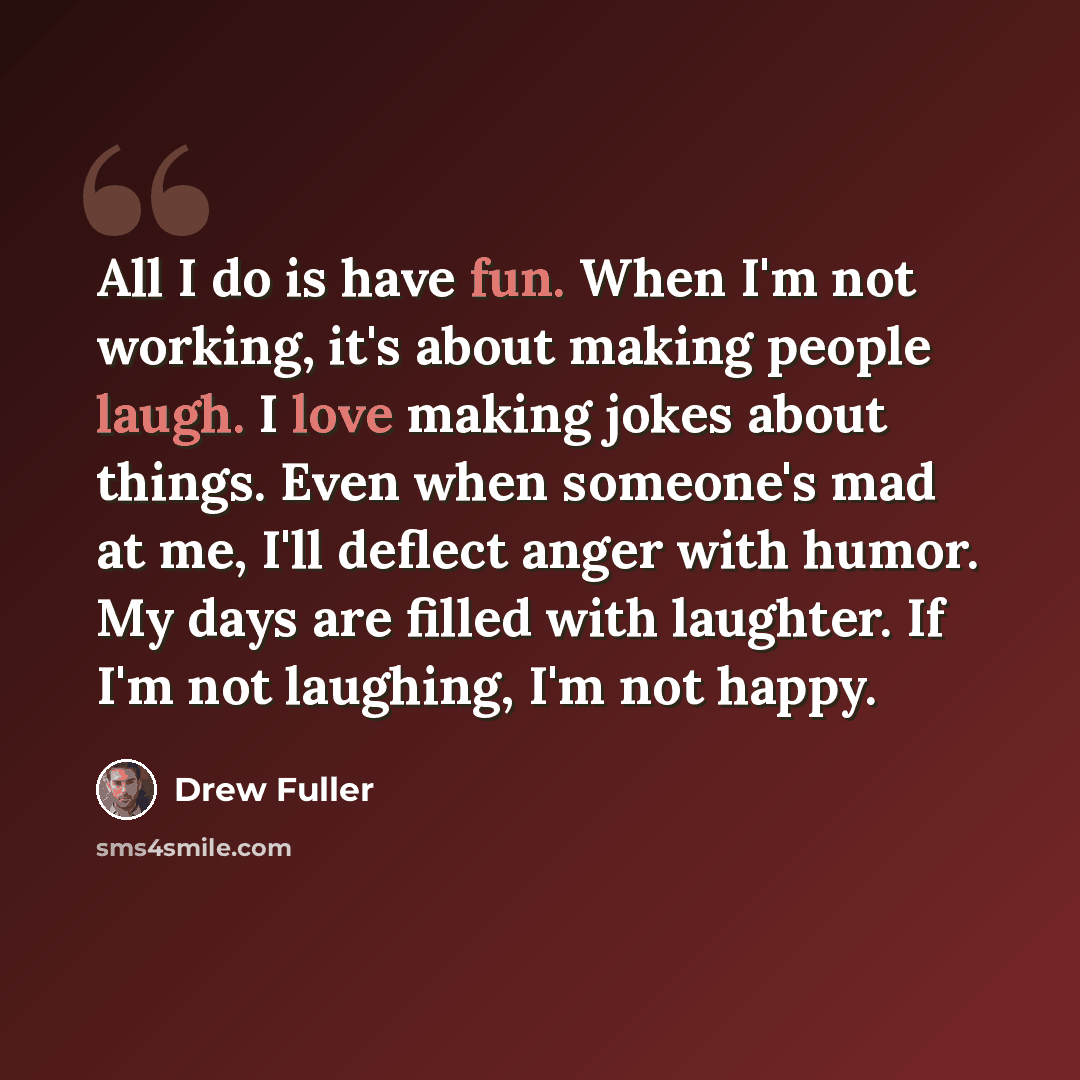 “All I do is have fun. When I'm not working, it's about making people laugh. I love making jokes about things. Even when someone's mad at me, I'll deflect anger with humor. My days are filled with laughter. If I'm not laughing, I'm not happy.” quote by Drew Fuller