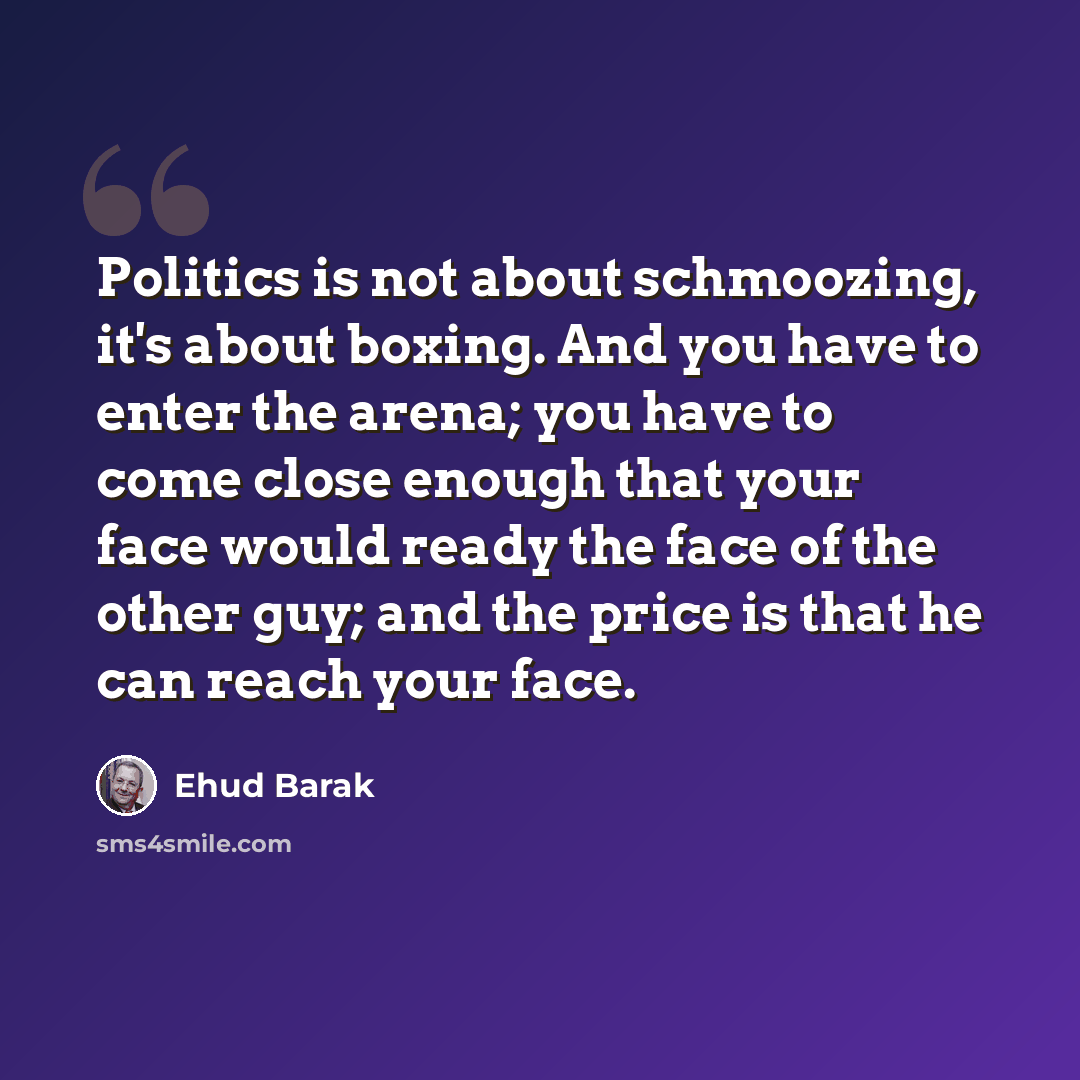 “Politics is not about schmoozing, it's about boxing. And you have to enter the arena; you have to come close enough that your face would ready the face of the other guy; and the price is that he can reach your face.” quote by Ehud Barak