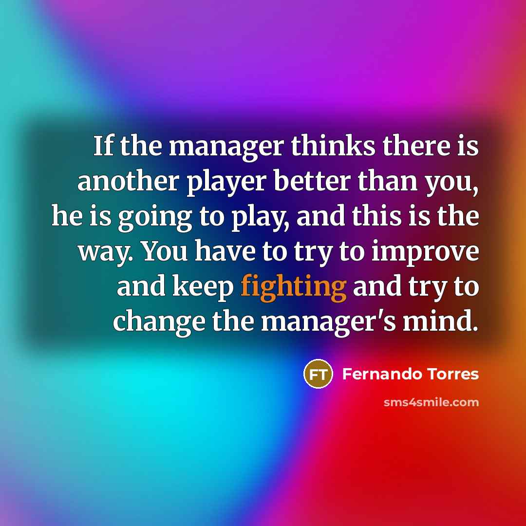 “If the manager thinks there is another player better than you, he is going to play, and this is the way. You have to try to improve and keep fighting and try to change the manager's mind.” quote by Fernando Torres