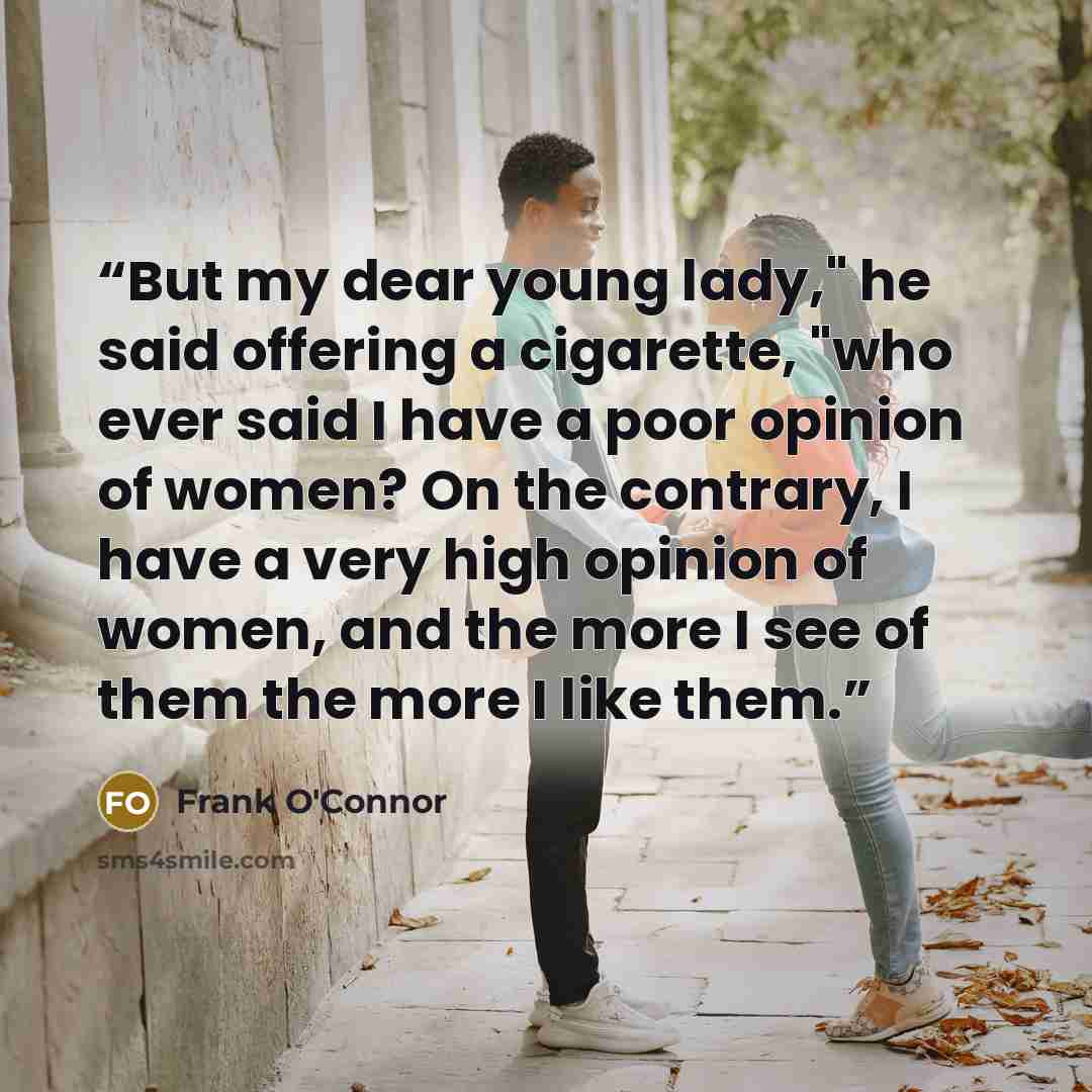 “But my dear young lady," he said offering a cigarette, "who ever said I have a poor opinion of women? On the contrary, I have a very high opinion of women, and the more I see of them the more I like them.” quote by Frank O'Connor