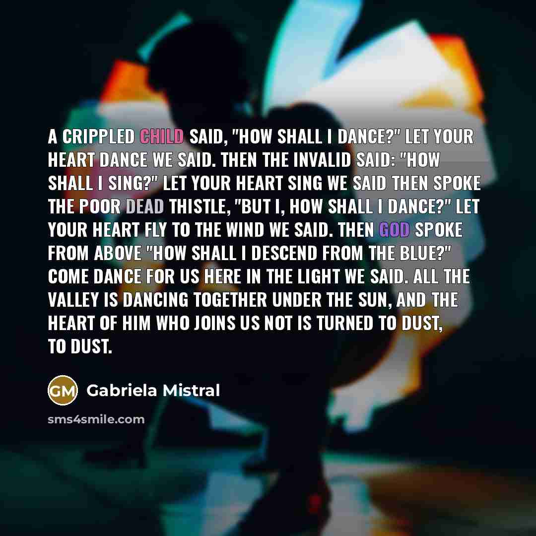 “A crippled child Said, "How shall I dance?" Let your heart dance We said. Then the invalid said: "How shall I sing?" Let your heart sing We said Then spoke the poor dead thistle, "But I, how shall I dance?" Let your heart fly to the wind We said. Then God spoke from above "How shall I descend from…” quote by Gabriela Mistral
