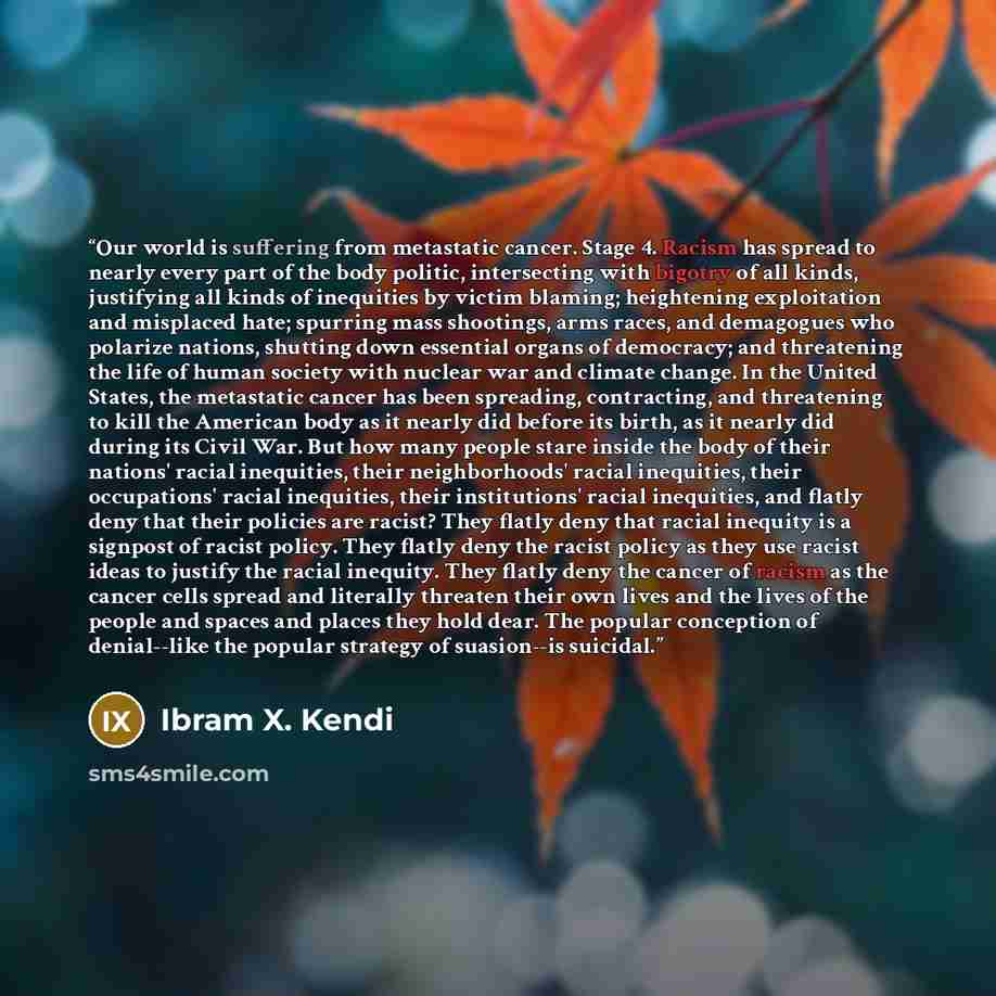 “Our world is suffering from metastatic cancer. Stage 4. Racism has spread to nearly every part of the body politic, intersecting with bigotry of all kinds, justifying all kinds of inequities by victim blaming; heightening exploitation and misplaced hate; spurring mass shootings, arms races, and…” quote by Ibram X. Kendi