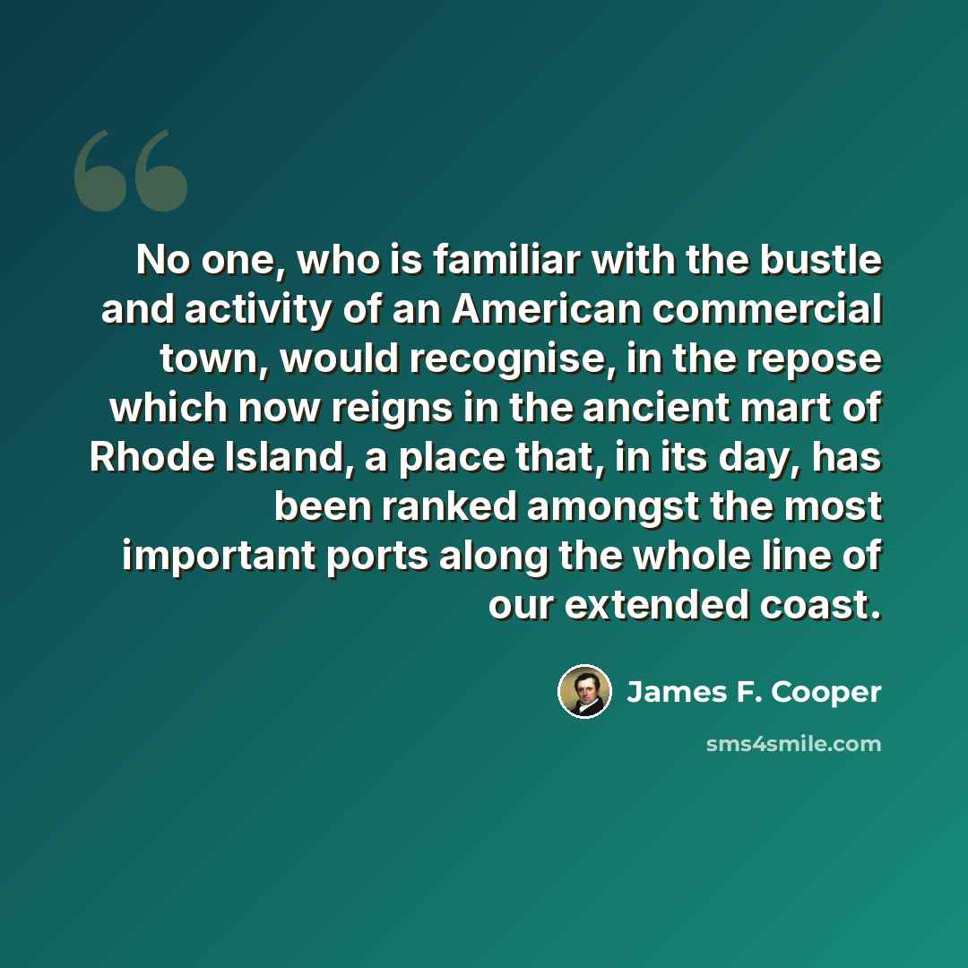 “No one, who is familiar with the bustle and activity of an American commercial town, would recognise, in the repose which now reigns in the ancient mart of Rhode Island, a place that, in its day, has been ranked amongst the most important ports along the whole line of our extended coast.” quote by James F. Cooper