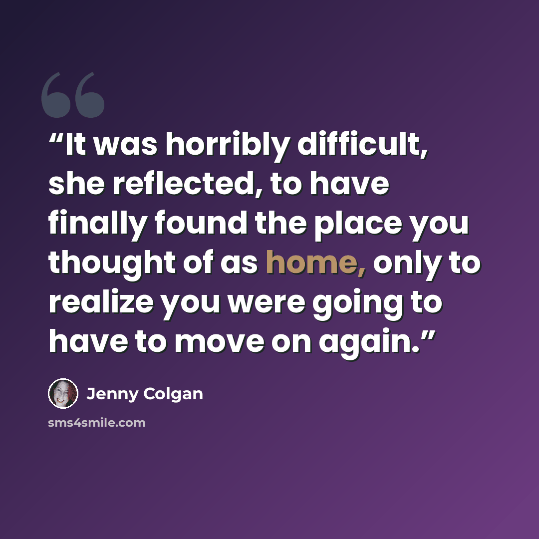 “It was horribly difficult, she reflected, to have finally found the place you thought of as home, only to realize you were going to have to move on again.” quote by Jenny Colgan