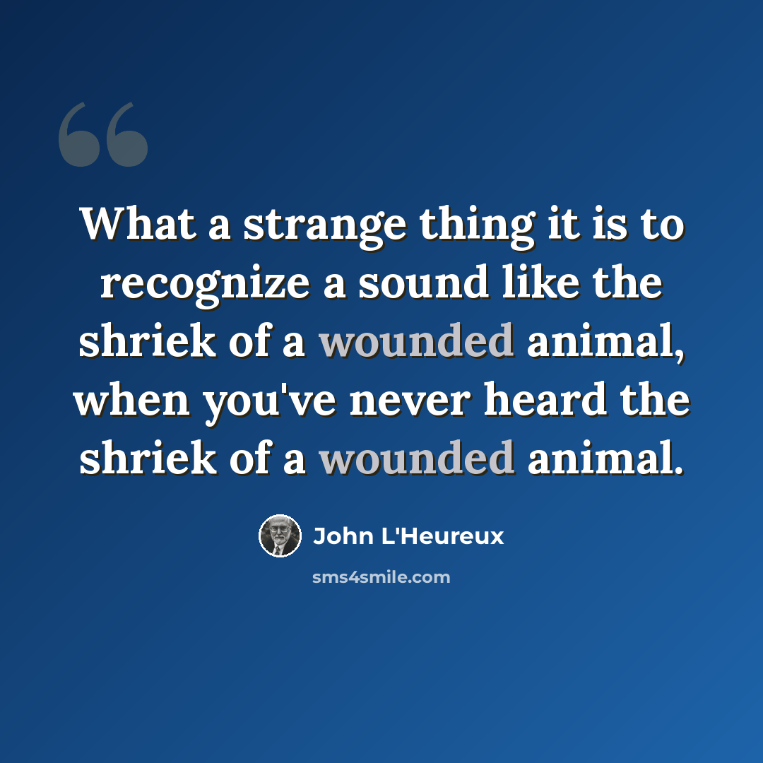 “What a strange thing it is to recognize a sound like the shriek of a wounded animal, when you've never heard the shriek of a wounded animal.” quote by John L'Heureux