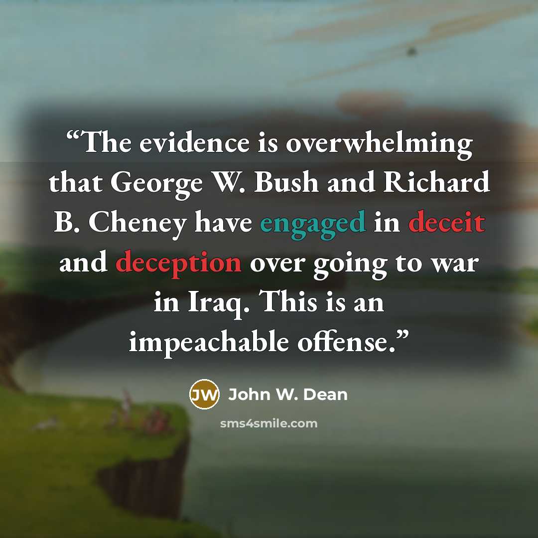 “The evidence is overwhelming that George W. Bush and Richard B. Cheney have engaged in deceit and deception over going to war in Iraq. This is an impeachable offense.” quote by John W. Dean